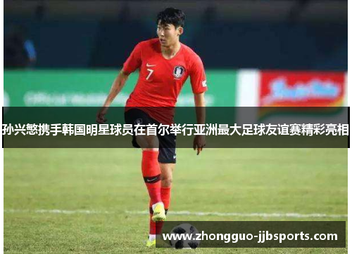 孙兴慜携手韩国明星球员在首尔举行亚洲最大足球友谊赛精彩亮相