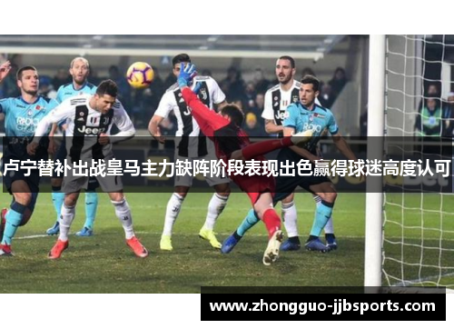 卢宁替补出战皇马主力缺阵阶段表现出色赢得球迷高度认可